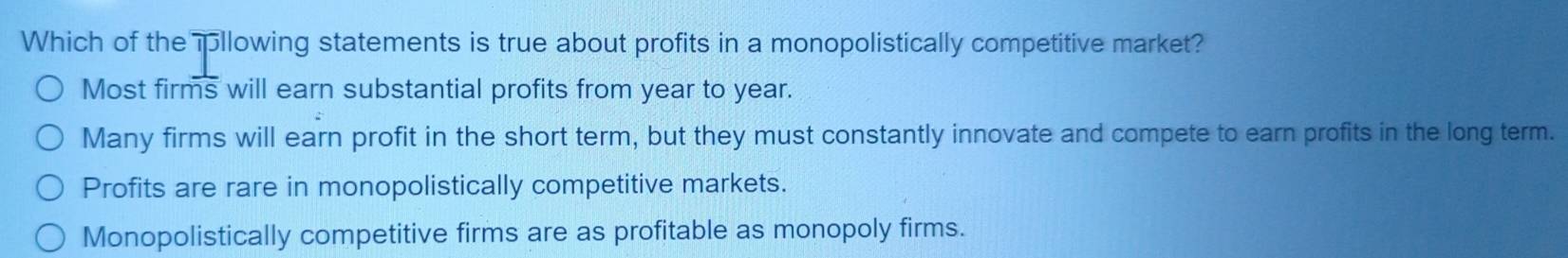 Which of the pllowing statements is true about profits in a monopolistically competitive market?
Most firms will earn substantial profits from year to year.
Many firms will earn profit in the short term, but they must constantly innovate and compete to earn profits in the long term.
Profits are rare in monopolistically competitive markets.
Monopolistically competitive firms are as profitable as monopoly firms.