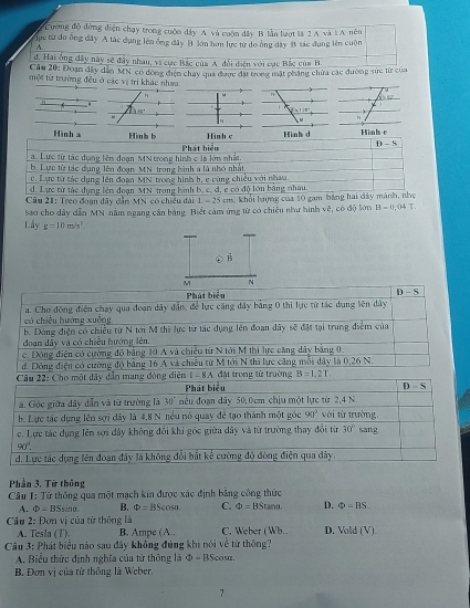 Cường độ đòng diện chạy trong cuộn dây A. và cuộn đây B lần lượt là 2 A và 1 A. nên
Tực từ do ông dây A tác dụng lên ống đây B lớn hơn lực từ do ông dây B tác đụng lên cuộn
A.
đ. Hai ông đây này sẽ đây nhau, vi cực Bắc của A đổi điện với cục Bắc của B
Cầu 20: Đoạn đây dân MN có dóng điện chay qua được đặt trong mặt pháng chứa các đường sức từ của
một từ trường đều ở các vị trị khác nhau.
n

x+1=0
Hinh 
reo đoạn đây đẫn MN có chiếu đài 
Sao cho dây dẫn MN nằm ngang cần bằng. Biết cảm ứng từ có chiếu như hình về, có độ lớn B=0.04T.
Lấy g=10m/s^2.. B
M N
Phát biểu D - S
a. Cho động điện chạy qua đoạn dây đẫn, để lực căng đây bằng 0 thi lực từ tác dụng lên dây
có chiều hướng xuống
b. Dòng điện có chiều từ N tới M thì lực từ tác dụng lên đoạn dây sẽ đặt tại trung điểm của
đoạn dẩy và có chiều hướng lên.
c. Đóng điện có cường độ bảng 10 A và chiếu từ N tới M thi lực căng dây bảng 0.
đ. Dông điện có cường độ bằng 16 A và chiếu từ M tới N thì lực căng mỗi dây là 0,26 N.
diệ I=8A đặt trong từ trường B=1.2T
Phần 3. Từ thông
Câu 1: Tử thông qua một mạch kín được xác định bằng công thức
A. Phi =BSsin B. Phi =BScos alpha C. Phi =BStan alpha D. Phi =BS.
* Câu 2: Đơn vị của từ thông là C. Weber (Wh.. D. Vold(V).
A. Tesla (T) B. Ampe (A..
Câu 3: Phát biểu nào sau đây không đúng khi nói về từ thông?
A. Biểu thức định nghĩa của từ thông là D=BScc srz .
B. Đơn vị của từ thông là Weber.
7