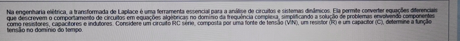 Na engenharia elétrica, a transformada de Laplace é uma ferramenta essencial para a análise de circuitos e sistemas dinâmicos. Ela permite converter equações diferenciais 
que descrevem o comportamento de circuitos em equações algébricas no domínio da frequência complexa, simplificando a solução de problemas envolvendo componentes 
como resistores, capacitores e indutores. Considere um circuito RC série, composta por uma fonte de tensão (VIN), um resistor (R) e um capacitor (C), determine a função 
tensão no domínio do tempo.