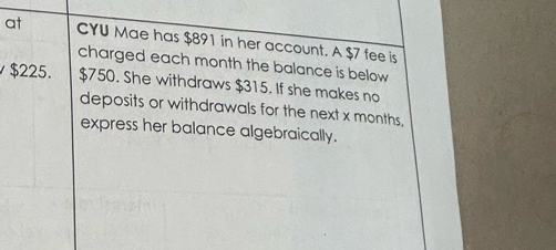 at CYU Mae has $891 in her account. A $7 fee is 
charged each month the balance is below
$225. $750. She withdraws $315. If she makes no 
deposits or withdrawals for the next x months, 
express her balance algebraically.