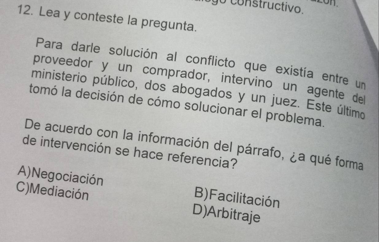 constructivo.
12. Lea y conteste la pregunta.
Para darle solución al conflicto que existía entre un
proveedor y un comprador, intervino un agente del
ministerio público, dos abogados y un juez. Este último
tomó la decisión de cómo solucionar el problema.
De acuerdo con la información del párrafo, ¿a qué forma
de intervención se hace referencia?
A) Negociación B)Facilitación
C)Mediación D)Arbitraje