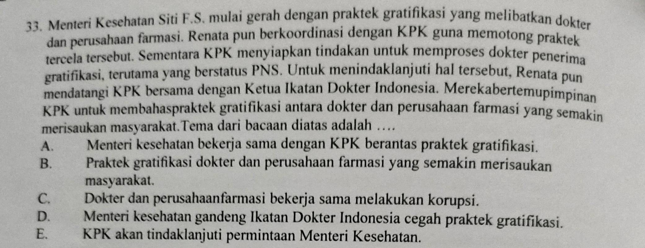 Menteri Kesehatan Siti F.S. mulai gerah dengan praktek gratifikasi yang melibatkan dokter
dan perusahaan farmasi. Renata pun berkoordinasi dengan KPK guna memotong praktek
tercela tersebut. Sementara KPK menyiapkan tindakan untuk memproses dokter penerima
gratifikasi, terutama yang berstatus PNS. Untuk menindaklanjuti hal tersebut, Renata pun
mendatangi KPK bersama dengan Ketua Ikatan Dokter Indonesia. Merekabertemupimpinan
KPK untuk membahaspraktek gratifikasi antara dokter dan perusahaan farmasi yang semakin
merisaukan masyarakat.Tema dari bacaan diatas adalah …
A. Menteri kesehatan bekerja sama dengan KPK berantas praktek gratifikasi.
B. Praktek gratifikasi dokter dan perusahaan farmasi yang semakin merisaukan
masyarakat.
C.£ Dokter dan perusahaanfarmasi bekerja sama melakukan korupsi.
D. Menteri kesehatan gandeng Ikatan Dokter Indonesia cegah praktek gratifikasi.
E. KPK akan tindaklanjuti permintaan Menteri Kesehatan.