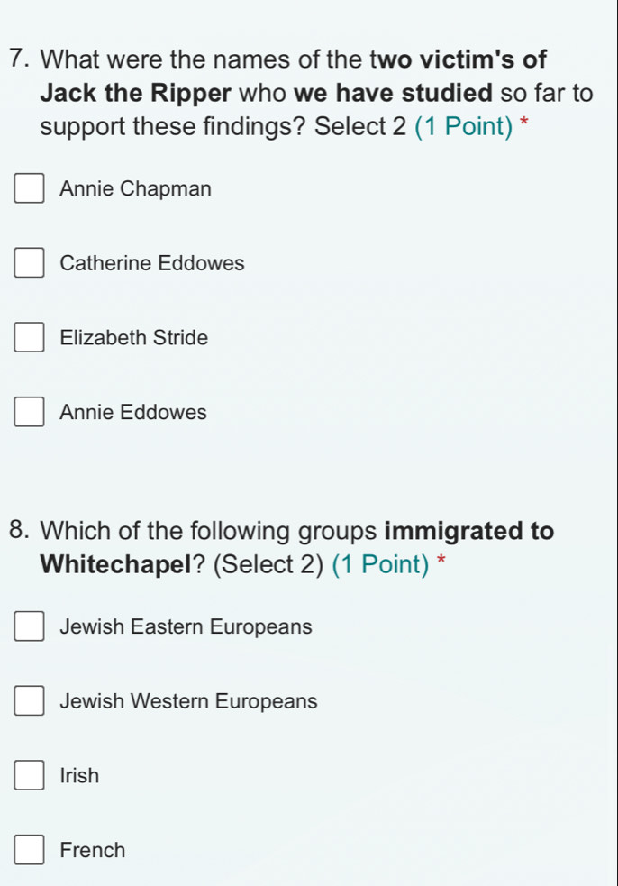 What were the names of the two victim's of
Jack the Ripper who we have studied so far to
support these findings? Select 2 (1 Point) *
Annie Chapman
Catherine Eddowes
Elizabeth Stride
Annie Eddowes
8. Which of the following groups immigrated to
Whitechapel? (Select 2) (1 Point) *
Jewish Eastern Europeans
Jewish Western Europeans
Irish
French