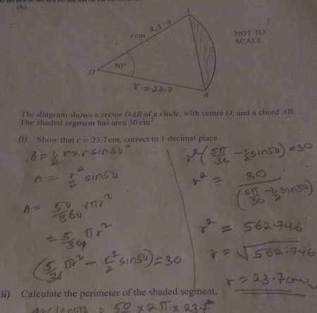 (B )
NOT TO
SCALE
The diagram shows a sector OAB of a circle, with centre O, and a chord AB.
The shaded segment has area 30cm^2.
(i) Show that r=23.7cm , correct to I decimal place.
ii) Calculate the perimeter of the shaded segment.