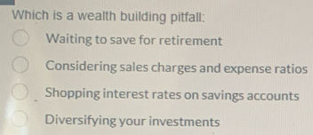 Which is a wealth building pitfall:
Waiting to save for retirement
Considering sales charges and expense ratios
Shopping interest rates on savings accounts
Diversifying your investments