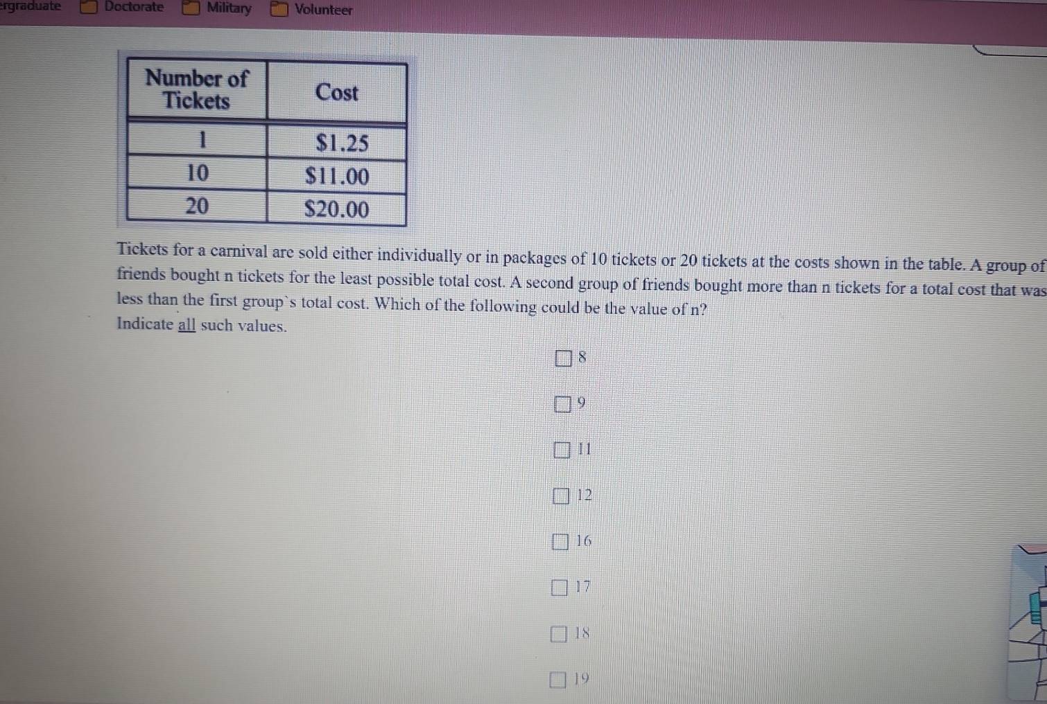 rgraduate Doctorate Military Volunteer
Tickets for a carnival are sold either individually or in packages of 10 tickets or 20 tickets at the costs shown in the table. A group of
friends bought n tickets for the least possible total cost. A second group of friends bought more than n tickets for a total cost that was
less than the first group`s total cost. Which of the following could be the value of n?
Indicate all such values.
8
9
11
12
16
17
18
] 9