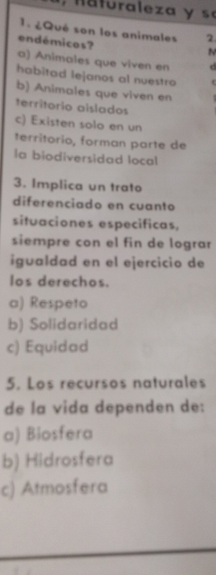 Maturaleza y s
1.¿Qué son los animales 2.
endémicos?
N
a) Animales que viven en d
habitad lejanos al nuestro (
b) Animales que viven en
territorio aislados
c) Existen solo en un
ferritorio, forman parte de
la biodiversidad local
3. Implica un trato
diferenciado en cuanto
situaciones especificas,
siempre con el fin de lograr
igualdad en el ejercicio de
los derechos.
a) Respeto
b) Solidaridad
c) Equidad
5. Los recursos naturales
de la vida dependen de:
a) Biosfera
b) Hidrosfera
c) Atmosfera