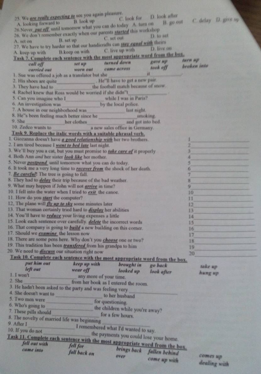 We are really expecting to see you again pleasure. D. look after
A. looking forward to B. look up C. look for
26.Never put off until tomorrow what you can do today A. turn on B. go out C. delay D. give up
26. We don't remember exactly when our parents started this workshop
A. set on B. set up C. set out D. to set
27. We have to try harder so that our handicrafts can stay equal with theirs
A. keep up with B.keep on with C. live up with D. live on
Task 7. Complete each sentence with the most appropriate word from the box.
call off set up turned down gave up turn up
carried out worn out came across took off broken into
1. Sue was offered a job as a translator but she_
_i
2. His shoes are quite _. He'll have to get a new pair
3. They have had to _the football match because of snow.
4. Rachel knew that Ross would be worried if she didn't_ `
5. Can you imagine who I_ while I was in Paris?
6. An investigation was _by the local police.
7. A house in our neighborhood was _last night.
8. He''s been feeling much better since he _smoking.
9. She _her clothes_ and got into bed.
10. Zedco wants to _a new sales office in Germany.
Task 9. Replace the italic words with a suitable phrasal verb.
1. Giozanna doesn't have a good relationship with her two brothers._
1
2. I am tired because I went to bed late last night. 2_
3. We’ll buy you a cat, but you must promise to take care of it properly 3_
_
4. Both Ann and her sister look like her mother. 4
_
5. Never postpond_ until tomorrow what you can do today.
5
6. It took me a very long time to recover from the shock of her death. 6
7. Be careful! The tree is going to fall. 7
_
8. They had to delay their trip because of the bad weather. 8_
_
_
9. What may happen if John will not grrive in time? 9
_
10. I fell into the water when I tried to exi_  the canoe.
10
11. How do you start the computer? 11
_
_
12. The plane will fly up to sky some minutes later 12
13. That woman certainly tried hard to display her abilities 13
14. You’ll have to reduce your living expenses a little 14
_
15. Look each sentence over carefully. delete the incorrect words 15
_
16. That company is going to build a new building on this corner. 16
_
_
_
17. Should we examine  the lesson now
17
18. There are some pens here. Why don't you choose one or two? 18
19. This tradition has been transfered from his grandpa to him 19
_
20. We need to discuss our situation right now 20
_
Task 10. Complete each sentence with the most appropriate word from the box._
put him out keep up with brought in go back take up
left out wear off looked up look after hung up
1. I won't _any more of your time.
2. She _from her book as I entered the room.
3. He hadn't been asked to the party and was feeling very
4. She doesn't want to _to her husband
5. Two men were _for questioning.
6. Who's going to _the children while you're away?
7. These pills should _for a few hours.
8. The novelty of married life was beginning
9. After I_ I remembered what l'd wanted to say.
10. If you do not _the payments you could lose your home.
Task 11. Complete each sentence with the most appropriate word from the box.
fell out with fell for brings back fallen behind comes up
came into fall back on over come up with dealing with
