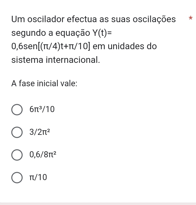 Um oscilador efectua as suas oscilações *
segundo a equação Y(t)=
0,6sen [(π /4)t+π /10] em unidades do
sistema internacional.
A fase inicial vale:
6π^3/10
3/2π^2
0,6/8π^2
π/10