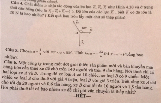 a ng phân chụ c) 
Câu 4, Chất điểm 4 chịu tác động của ba lực overline F_1, overline F_1, overline F_1 như Hình 4.30 và ở trạng 
thái cân bằng (tức là vector F_1+vector F_2+vector F_3=vector 0) Độ lớn của các lực vector F_1 , biết overline F_1 có độ lớn là
20 N là bao nhiều? ( Kết quả làm tròn lấy một chữ số thập phân)
overline n
120° vector F_2
A
vector F_1
Câu 5. Chosin alpha = 1/3  với 90° <180°. Tính tan alpha =- sqrt(a)/b  thì T=a^2+b^2 bǎng bao 
nhiêu?. 
Câu 6. Một công ty trong một đợt giới thiệu sản phẩm mới và bán khuyển mãi 
hàng hóa cần thuê xe đề chở trên 140 người và trên 9 tấn hàng. Nơi thuê chi có 
hai loại xe A và B. Trong đó xe loại A có 10 chiếc, xe loại B có 9 chiếc. Một 
chiếc xe loại A cho thuê với giá 4 triệu, loại B với giá 3 triệu. Biết rằng xe A chỉ 
chở tối đa 20 người và 0, 6 tấn hàng, xe B chở tối đa 10 người và 1, 5 tấn hàng. 
Hỏi phải thuê tắt cả bao nhiêu xe để chi phí vận chuyền là thấp nhất? 
===-HÉT ___