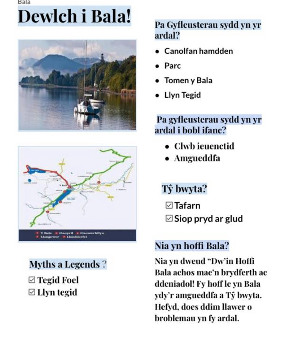 Bala 
Dewlch i Bala! 
Pa Gyfleusterau sydd yn yr 
ardal? 
Canolfan hamdden 
Parc 
Tomen y Bala 
Llyn Tegid 
Pa gyfleusterau sydd yn yr 
ardal i bobl ifanc? 
Clwb ieuenctid 
Amgueddfa 
Tỷ bwyta? 
√ Tafarn 
/ Siop pryd ar glud 
Nia yn hoffi Bala? 
Myths a Legends ? Nia yn dweud “Dw’in Hoffi 
Bala achos mae’n brydferth ac 
≌ Tegid Foel 
ddeniadol! Fy hoff le yn Bala 
≌ Llyn tegid 
ydy`r amgueddfa a Tŷ bwyta. 
Hefyd, does ddim llawer o 
broblemau yn fy ardal.