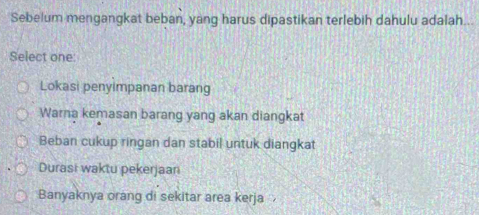 Sebelum mengangkat beban, yang harus dipastikan terlebih dahulu adalah...
Select one:
Lokasi penyimpanan barang
Warna kemasan barang yang akan diangkat
Beban cukup ringan dan stabil untuk diangkat
Durasi waktu pekerjaan
Banyaknya orang di sekitar area kerja