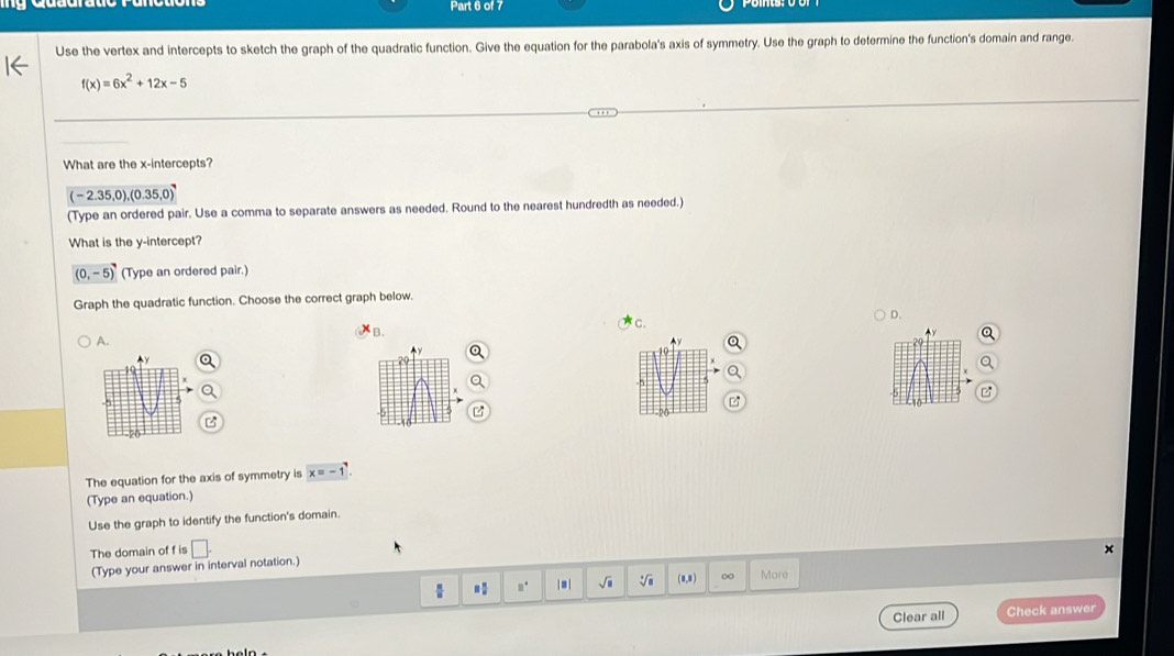 Use the vertex and intercepts to sketch the graph of the quadratic function. Give the equation for the parabola's axis of symmetry. Use the graph to determine the function's domain and range.
f(x)=6x^2+12x-5
What are the x-intercepts?
(-2.35,0), (0.35,0)
(Type an ordered pair. Use a comma to separate answers as needed. Round to the nearest hundredth as needed.)
What is the y-intercept?
(0,-5) (Type an ordered pair.)
Graph the quadratic function. Choose the correct graph below.
B. C. D.
A.
The equation for the axis of symmetry is x=-1
(Type an equation.)
Use the graph to identify the function's domain.
The domain of f is □. 
(Type your answer in interval notation.)
 □° | = | sqrt(□ ) (8,8) 0 More
Clear all Check answer