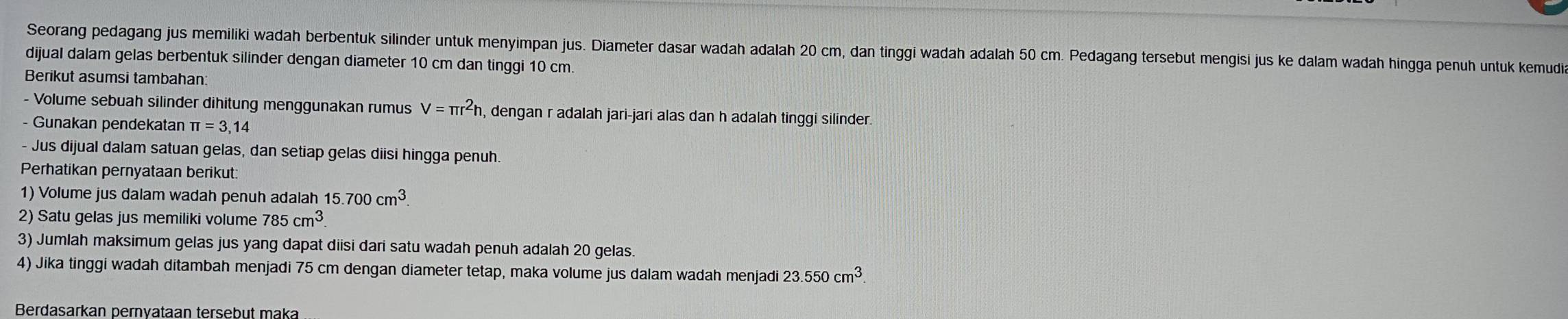 Seorang pedagang jus memiliki wadah berbentuk silinder untuk menyimpan jus. Diameter dasar wadah adalah 20 cm, dan tinggi wadah adalah 50 cm. Pedagang tersebut mengisi jus ke dalam wadah hingga penuh untuk kemudi 
dijual dalam gelas berbentuk silinder dengan diameter 10 cm dan tinggi 10 cm. 
Berikut asumsi tambahan: 
- Volume sebuah silinder dihitung menggunakan rumus V=π r^2h h, dengan r adalah jari-jari alas dan h adalah tinggi silinder. 
- Gunakan pendekatan π =3,14
- Jus dijual dalam satuan gelas, dan setiap gelas diisi hingga penuh 
Perhatikan pernyataan berikut: 
1) Volume jus dalam wadah penuh adalah 15.700cm^3. 
2) Satu gelas jus memiliki volume 785cm^3. 
3) Jumlah maksimum gelas jus yang dapat diisi dari satu wadah penuh adalah 20 gelas. 
4) Jika tinggi wadah ditambah menjadi 75 cm dengan diameter tetap, maka volume jus dalam wadah menjadi 23.550cm^3
Berdasarkan pernyataan tersebut maka