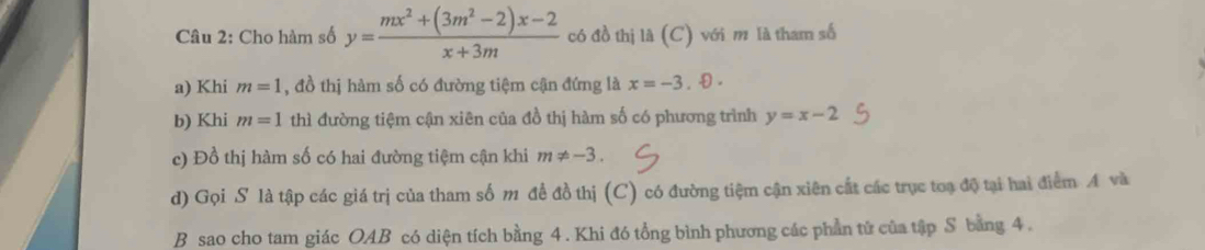 Cho hàm số y= (mx^2+(3m^2-2)x-2)/x+3m  có đồ thị là (C) với m là tham số 
a) Khi m=1 , đồ thị hàm số có đường tiệm cận đứng là x=-3.0. 
b) Khi m=1 thì đường tiệm cận xiên của đồ thị hàm số có phương trình y=x-2
c) Đồ thị hàm số có hai đường tiệm cận khi m!= -3. 
d) Gọi S là tập các giá trị của tham số m đề đồ thị (C) có đường tiệm cận xiên cất các trục toạ độ tại hai điểm A và 
B sao cho tam giác OAB có diện tích bằng 4. Khi đó tổng bình phương các phần tử của tập S bằng 4.