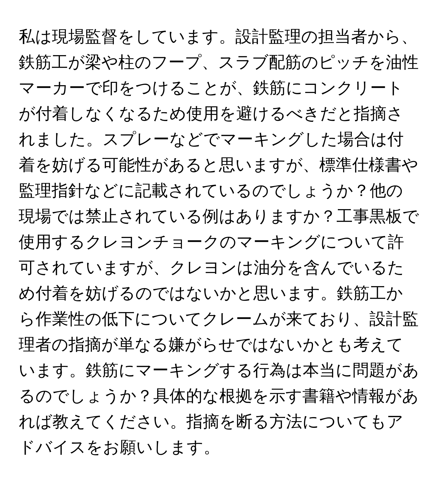 私は現場監督をしています。設計監理の担当者から、鉄筋工が梁や柱のフープ、スラブ配筋のピッチを油性マーカーで印をつけることが、鉄筋にコンクリートが付着しなくなるため使用を避けるべきだと指摘されました。スプレーなどでマーキングした場合は付着を妨げる可能性があると思いますが、標準仕様書や監理指針などに記載されているのでしょうか？他の現場では禁止されている例はありますか？工事黒板で使用するクレヨンチョークのマーキングについて許可されていますが、クレヨンは油分を含んでいるため付着を妨げるのではないかと思います。鉄筋工から作業性の低下についてクレームが来ており、設計監理者の指摘が単なる嫌がらせではないかとも考えています。鉄筋にマーキングする行為は本当に問題があるのでしょうか？具体的な根拠を示す書籍や情報があれば教えてください。指摘を断る方法についてもアドバイスをお願いします。