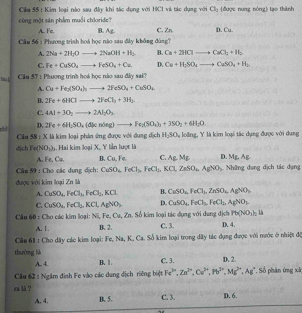 Kim loại nào sau đây khi tác dụng với HCl và tác dụng với Cl_2 (được nung nóng) tạo thành
cùng một sản phẩm muối chloride?
A. Fe. B. Ag. C. Zn. D. Cu.
Câu 56 : Phương trình hoá học nào sau đây không đúng?
A. 2Na+2H_2Oto 2NaOH+H_2. B. Ca+2HClto CaCl_2+H_2.
C. Fe+CuSO_4to FeSO_4+Cu. D. Cu+H_2SO_4to CuSO_4+H_2.
sau d  Câu 57 : Phương trình hoá học nào sau đây sai?
A. Cu+Fe_2(SO_4)_3to 2FeSO_4+CuSO_4.
B. 2Fe+6HClto 2FeCl_3+3H_2.
C. 4Al+3O_2to 2Al_2O_3.
nhiệt D. 2Fe+6H_2SO_4(dacnong)to Fe_2(SO_4)_3+3SO_2+6H_2O.
Câu 58 : X là kim loại phản ứng được với dung dịch H_2SO_4 loãng, Y là kim loại tác dụng được với dung
dịch Fe(NO_3)_3. Hai kim loại X, Y lần lượt là
A. Fe, Cu. B. Cu, Fe. C. Ag,Mg. D. Mg, Ag.
Câu 59 : Cho các dung dịch: CuSO_4,FeCl_3,FeCl_2,KCl,ZnSO_4,AgNO_3.  Những dung dịch tác dụng
được với kim loại Zn là
A. CuSO_4,FeCl_3,FeCl_2,KCl.
B. CuSO_4,FeCl_3,ZnSO_4,AgNO_3.
C. CuSO_4,FeCl_2,KCl,AgNO_3.
D. CuSO_4,FeCl_3,FeCl_2,AgNO_3.
Câu 60 : Cho các kim loại: Ni, Fe, Cu, Zn. Số kim loại tác dụng với dung dịch Pb(NO_3)_2 là
A. 1. B. 2. C. 3. D. 4.
Câu 61 : Cho dãy các kim loại: Fe, Na, K, Ca. Số kim loại trong dãy tác dụng được với nước ở nhiệt độ
thường là
A. 4. B. 1. C. 3. D. 2.
Câu 62 : Ngâm đinh Fe vào các dung dịch riêng biệt Fe^(3+),Zn^(2+),Cu^(2+),Pb^(2+),Mg^(2+),Ag^+ * Số phản ứng xảy
ra là ?
A. 4. B. 5. C. 3. D. 6.