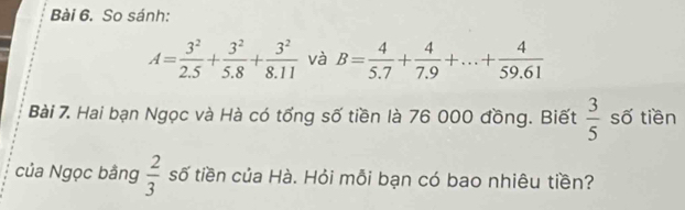 So sánh:
A= 3^2/2.5 + 3^2/5.8 + 3^2/8.11  và B= 4/5.7 + 4/7.9 +...+ 4/59.61 
Bài 7. Hai bạn Ngọc và Hà có tổng số tiền là 76 000 đồng. Biết  3/5  số tiền 
của Ngọc bằng  2/3  số tiền của Hà. Hỏi mỗi bạn có bao nhiêu tiền?