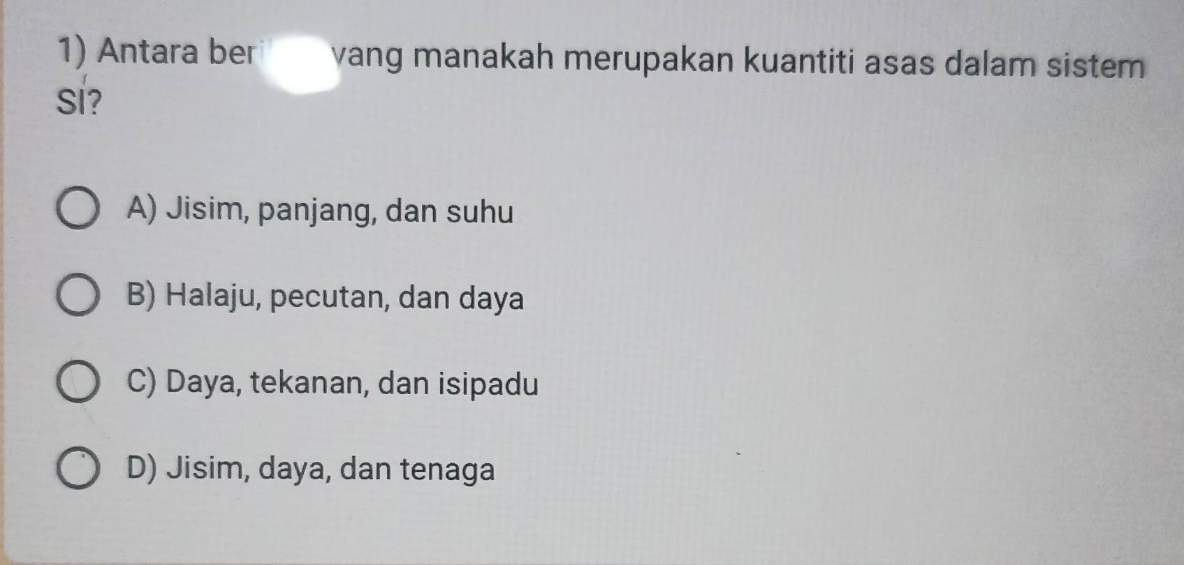 Antara ber yang manakah merupakan kuantiti asas dalam sistem
Si?
A) Jisim, panjang, dan suhu
B) Halaju, pecutan, dan daya
C) Daya, tekanan, dan isipadu
D) Jisim, daya, dan tenaga