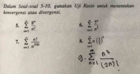 Dalum Soal-soal 5-10, gunakan Uji Rasio untuk menentukan 
konvergensi atau divergensi. 
5. sumlimits _(n=1)^(∈fty) 8^n/n!  sumlimits _(n=1)^(∈fty) 5^n/n^5 
6. 
7. sumlimits _(n=1)^(∈fty) n!/n^(100)  sumlimits _(n=1)^(∈fty)n( 1/3 )^n
8.