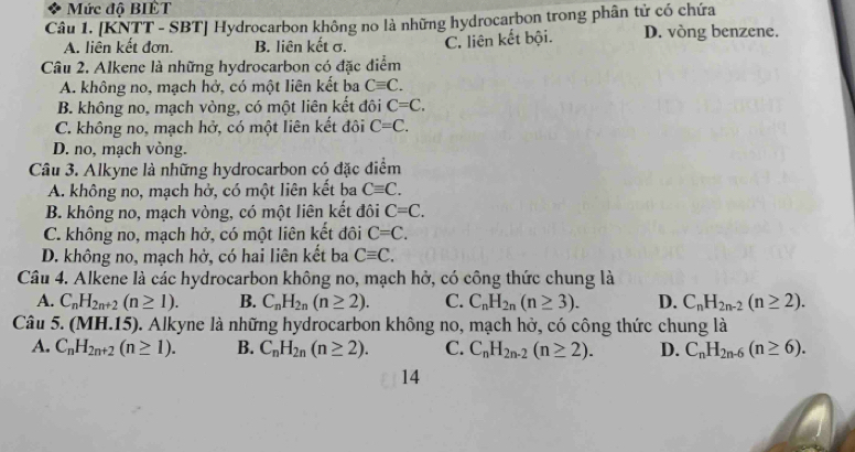 Mức độ BIÈT
Câu 1. [KNTT - SBT] Hydrocarbon không no là những hydrocarbon trong phân tử có chứa
A. liên kết đơn. B. liên kết σ. C. liên kết bội. D. vòng benzene.
Câu 2. Alkene là những hydrocarbon có đặc điểm
A. không no, mạch hở, có một liên kết ba Cequiv C.
B. không no, mạch vòng, có một liên kết đôi C=C.
C. không no, mạch hở, có một liên kết đôi C=C.
D. no, mạch vòng.
Câu 3. Alkyne là những hydrocarbon có đặc điểm
A. không no, mạch hở, có một liên kết ba Cequiv C.
B. không no, mạch vòng, có một liên kết đôi C=C.
C. không no, mạch hở, có một liên kết đôi C=C.
D. không no, mạch hở, có hai liên kết ba Cequiv C. 
Câu 4. Alkene là các hydrocarbon không no, mạch hở, có công thức chung là
A. C_nH_2n+2(n≥ 1). B. C_nH_2n(n≥ 2). C. C_nH_2n(n≥ 3). D. C_nH_2n-2(n≥ 2). 
Câu 5. (MH.15). Alkyne là những hydrocarbon không no, mạch hở, có công thức chung là
A. C_nH_2n+2(n≥ 1). B. C_nH_2n(n≥ 2). C. C_nH_2n-2(n≥ 2). D. C_nH_2n-6(n≥ 6). 
14