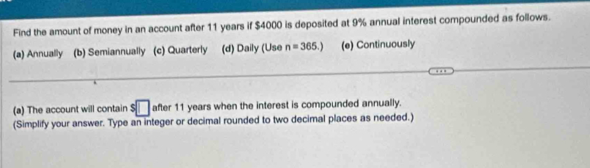 Find the amount of money in an account after 11 years if $4000 is deposited at 9% annual interest compounded as follows.
(a) Annually (b) Semiannually (c) Quarterly (d) Daily (Use n=365.) (e) Continuously
(a) The account will contain $□ after 11 years when the interest is compounded annually.
(Simplify your answer. Type an integer or decimal rounded to two decimal places as needed.)