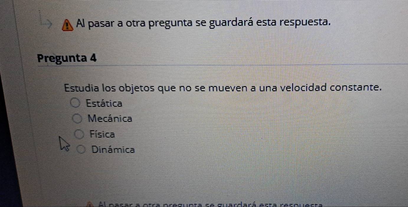 Al pasar a otra pregunta se guardará esta respuesta.
Pregunta 4
Estudia los objetos que no se mueven a una velocidad constante.
Estática
Mecánica
Física
Dinámica
recleta ce olardará esta recrlesta