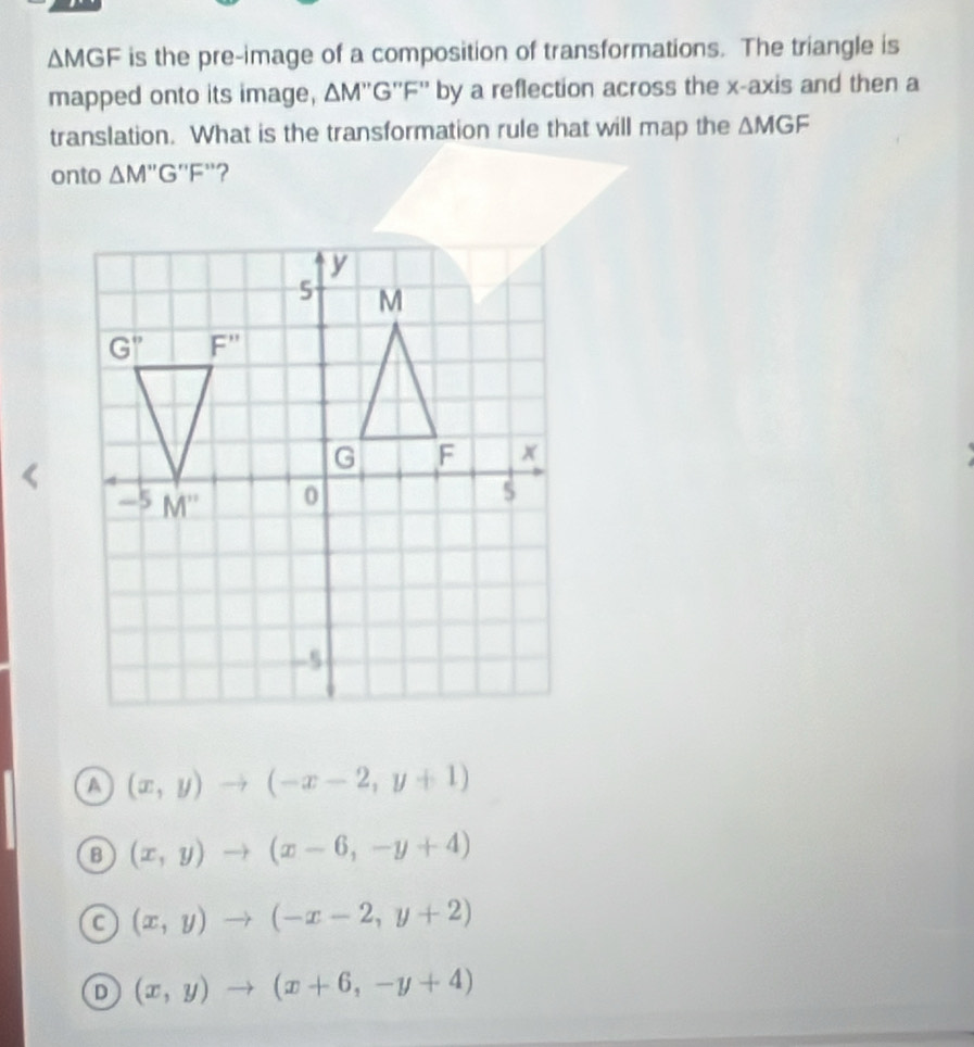 △ M GF is the pre-image of a composition of transformations. The triangle is
mapped onto its image, ΔM''G''F'' by a reflection across the x-axis and then a
translation. What is the transformation rule that will map the △ MGF
onto △ M''G''F `?
a (x,y)to (-x-2,y+1)
B (x,y)to (x-6,-y+4)
a (x,y)to (-x-2,y+2)
D (x,y)to (x+6,-y+4)