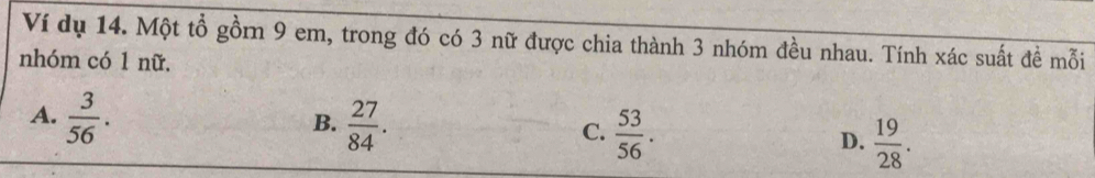 Ví dụ 14. Một tổ gồrn 9 em, trong đó có 3 nữ được chia thành 3 nhóm đều nhau. Tính xác suất đề mỗi
nhóm có 1 nữ.
A.  3/56 .
B.  27/84 .  53/56 . D.  19/28 . 
C.