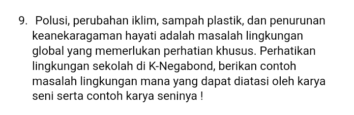 Polusi, perubahan iklim, sampah plastik, dan penurunan 
keanekaragaman hayati adalah masalah lingkungan 
global yang memerlukan perhatian khusus. Perhatikan 
lingkungan sekolah di K-Negabond, berikan contoh 
masalah lingkungan mana yang dapat diatasi oleh karya 
seni serta contoh karya seninya !