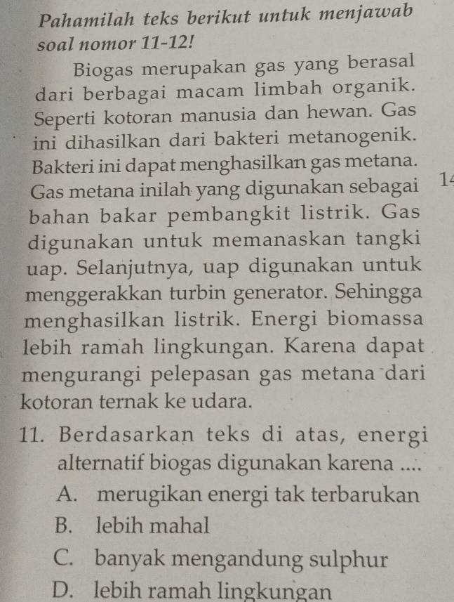 Pahamilah teks berikut untuk menjawab
soal nomor 11-12!
Biogas merupakan gas yang berasal
dari berbagai macam limbah organik.
Seperti kotoran manusia dan hewan. Gas
ini dihasilkan dari bakteri metanogenik.
Bakteri ini dapat menghasilkan gas metana.
Gas metana inilah yang digunakan sebagai 1
bahan bakar pembangkit listrik. Gas
digunakan untuk memanaskan tangki
uap. Selanjutnya, uap digunakan untuk
menggerakkan turbin generator. Sehingga
menghasilkan listrik. Energi biomassa
lebih ramah lingkungan. Karena dapat
mengurangi pelepasan gas metana dari
kotoran ternak ke udara.
11. Berdasarkan teks di atas, energi
alternatif biogas digunakan karena ....
A. merugikan energi tak terbarukan
B. lebih mahal
C. banyak mengandung sulphur
D. lebih ramah lingkungan