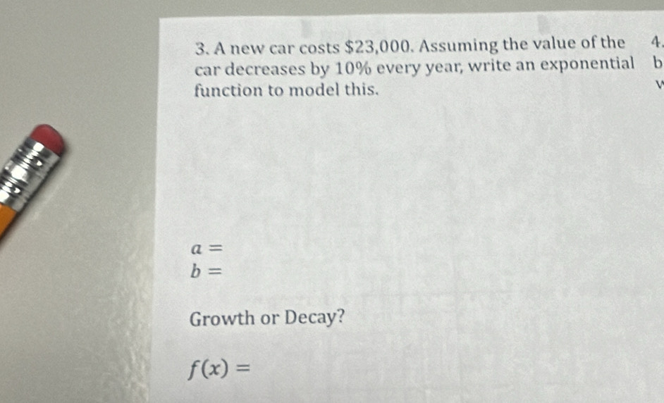 A new car costs $23,000. Assuming the value of the 4. 
car decreases by 10% every year, write an exponential b 
function to model this. 
V
a=
b=
Growth or Decay?
f(x)=