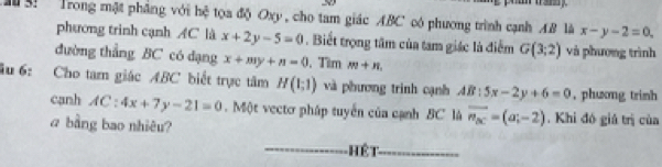 3: Trong mật pháng với hệ tọa độ Oxy, cho tam giác ABC có phương trình cạnh AB là x-y-2=0. 
phương trinh cạnh AC là x+2y-5=0. Biết trọng tâm của tam giác là điểm G(3;2) và phương trình 
đường thẳng BC có dạng x+my+n=0 , Tìm m+n. 
âu 6: Cho tam giác ABC biết trực tâm H(1;1) và phương trình cạnh AB:5x-2y+6=0 , phương trinh 
canh AC : 4x+7y-21=0. Một vectơ pháp tuyển của cạnh BC là overline n_ac=(a;-2). Khi đó giả trị của 
a bằng bao nhiêu? 
Hệt