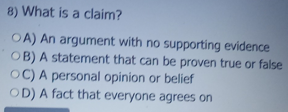 What is a claim?
A) An argument with no supporting evidence
B) A statement that can be proven true or false
C) A personal opinion or belief
D) A fact that everyone agrees on