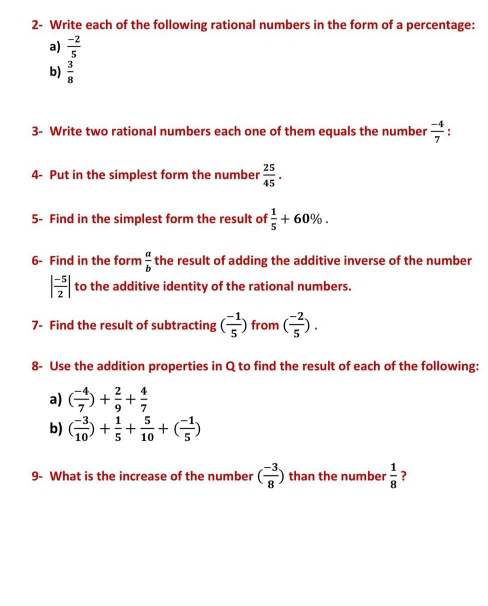 2- Write each of the following rational numbers in the form of a percentage: 
a)  (-2)/5 
b)  3/8 
3- Write two rational numbers each one of them equals the number  (-4)/7  : 
4- Put in the simplest form the number  25/45 . 
5- Find in the simplest form the result of  1/5 +60%. 
6- Find in the form  a/b  the result of adding the additive inverse of the number
| (-5)/2 | to the additive identity of the rational numbers. 
7- Find the result of subtracting ( (-1)/5 ) from ( (-2)/5 ). 
8- Use the addition properties in Q to find the result of each of the following: 
a) ( (-4)/7 )+ 2/9 + 4/7 
b) ( (-3)/10 )+ 1/5 + 5/10 +( (-1)/5 )
9- What is the increase of the number ( (-3)/8 ) than the number  1/8  ?