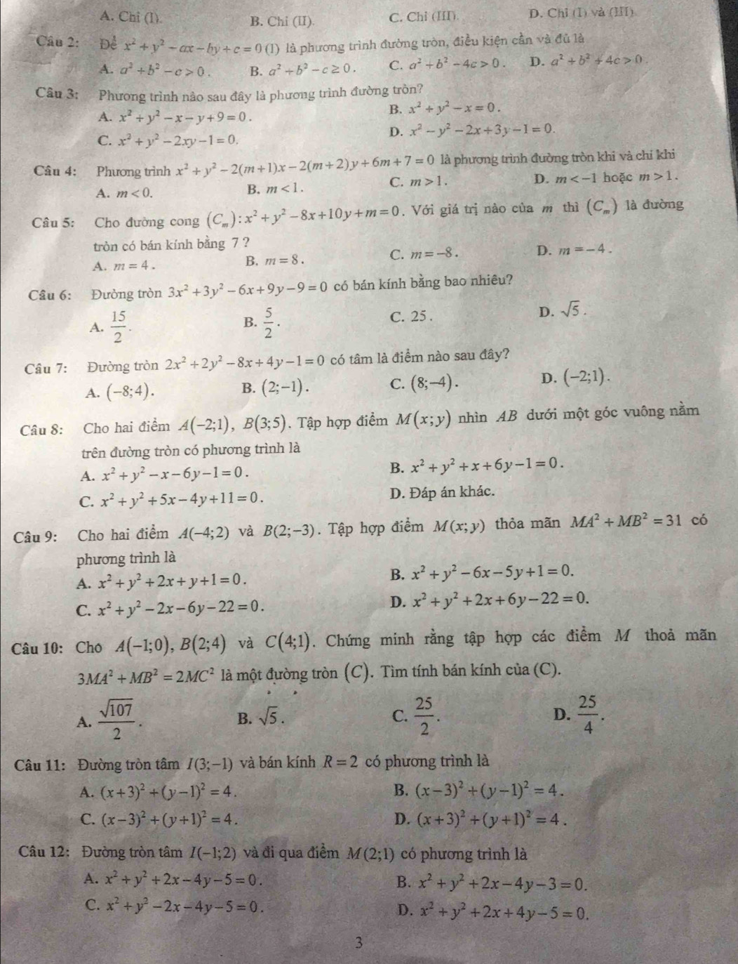 A. Chi (1). B. Chi (II) C. Chi (III). D. Chỉ (I) và (I)
Câu 2: Đề x^2+y^2-ax-by+c=0 (l) là phương trình đường tròn, điều kiện cần và đủ là
A. a^2+b^2-c>0. B. a^2+b^2-c≥ 0. C. a^2+b^2-4c>0. D. a^2+b^2+4c>0.
Câu 3: Phương trình nào sau đây là phương trình đường tròn?
B. x^2+y^2-x=0.
A. x^2+y^2-x-y+9=0.
C. x^2+y^2-2xy-1=0.
D. x^2-y^2-2x+3y-1=0.
Câu 4: Phương trình x^2+y^2-2(m+1)x-2(m+2)y+6m+7=0 là phương trình đường tròn khi và chỉ khi
C. m>1. D.
A. m<0.
B. m<1. m hoặc m>1.
Câu 5: Cho đường cong (C_m):x^2+y^2-8x+10y+m=0. Với giá trị nào của m thì (C_m) là đường
tròn có bán kính bằng 7 ?
A. m=4.
B. m=8.
C. m=-8. D. m=-4.
Câu 6: Đường tròn 3x^2+3y^2-6x+9y-9=0 có bán kính bằng bao nhiêu?
A.  15/2 . B.  5/2 ·
C. 25 .
D. sqrt(5).
Câu 7: Đường tròn 2x^2+2y^2-8x+4y-1=0 có tâm là điểm nào sau đây?
B.
A. (-8;4). (2;-1).
C. (8;-4).
D. (-2;1).
Câu 8: Cho hai điểm A(-2;1),B(3;5). Tập hợp điểm M(x;y) nhìn AB dưới một góc vuông nằm
trên đường tròn có phương trình là
A. x^2+y^2-x-6y-1=0.
B. x^2+y^2+x+6y-1=0.
C. x^2+y^2+5x-4y+11=0. D. Đáp án khác.
Câu 9: Cho hai điểm A(-4;2) và B(2;-3). Tập hợp điểm M(x;y) thỏa mãn MA^2+MB^2=31 có
phương trình là
A. x^2+y^2+2x+y+1=0.
B. x^2+y^2-6x-5y+1=0.
C. x^2+y^2-2x-6y-22=0.
D. x^2+y^2+2x+6y-22=0.
Câu 10:Chó A(-1;0),B(2;4) và C(4;1). Chứng minh rằng tập hợp các điểm M thoả mãn
. MA^2+MB^2=2MC^2 là một đường tròn (C). Tìm tính bán kính của (C).
A.  sqrt(107)/2 .  25/2 . D.  25/4 .
B. sqrt(5). C.
Câu 11: Đường tròn tâm I(3;-1) và bán kính R=2 có phương trình là
A. (x+3)^2+(y-1)^2=4. B. (x-3)^2+(y-1)^2=4.
C. (x-3)^2+(y+1)^2=4. D. (x+3)^2+(y+1)^2=4.
Câu 12:Đường tròn tâm I(-1;2) và đi qua điểm M(2;1) có phương trình là
A. x^2+y^2+2x-4y-5=0. B. x^2+y^2+2x-4y-3=0.
C. x^2+y^2-2x-4y-5=0. D. x^2+y^2+2x+4y-5=0.
3