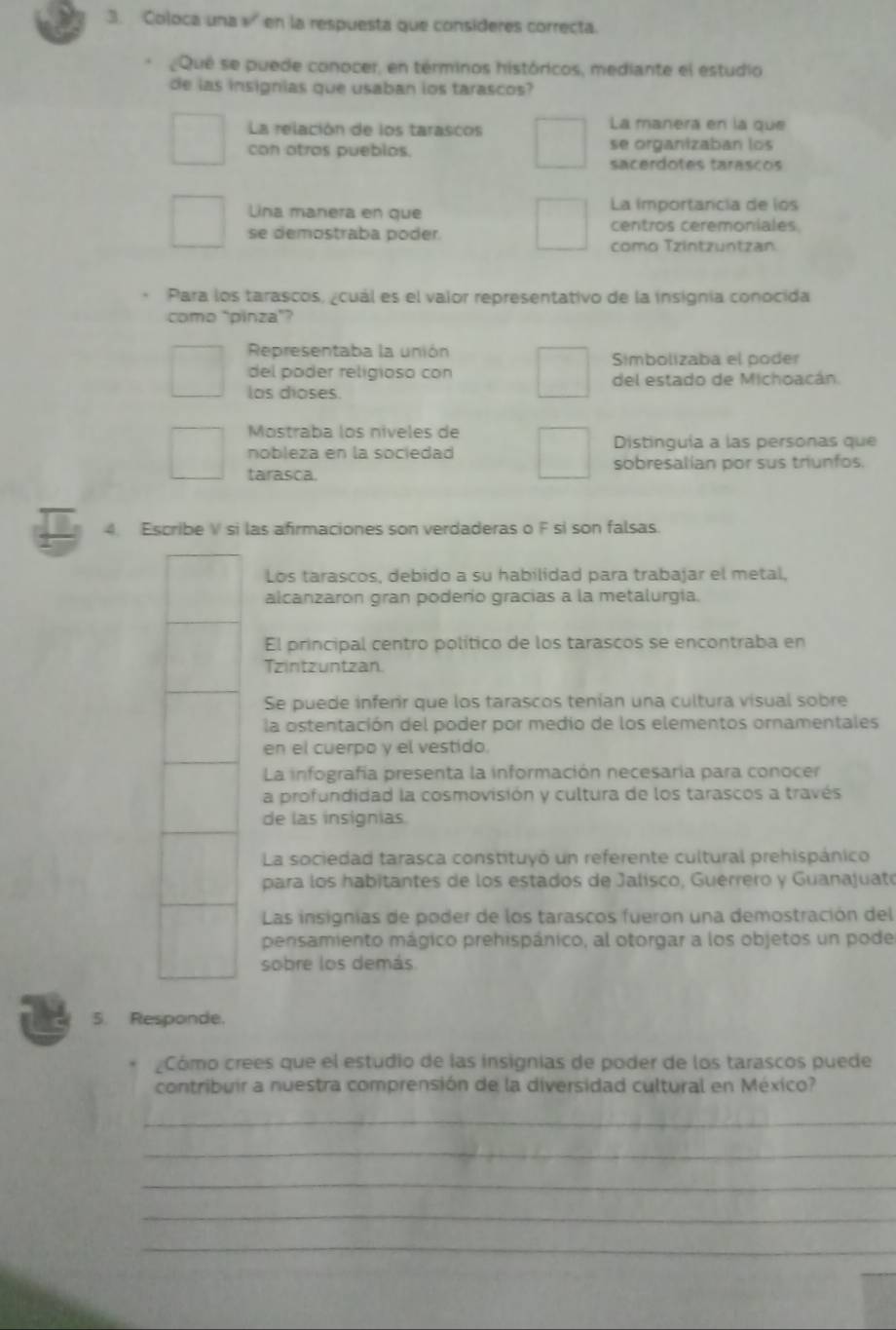 Coloca una » en la respuesta que consideres correcta.
Que se puede conocer, en términos históricos, mediante el estudio
de las insignias que usaban los tarascos?
La relación de los tarascos La manera en la que
con atras pueblos. se organizaban los
sacerdotes tarascos
Lina manera en que La importancia de los
se demostraba poder centros ceremoniales
como Tzintzuntzan
Para los tarascos, ¿cuál es el valor representativo de la insignia conocida
como "pinza”?
Representaba la unión Símbolizaba el poder
del poder religioso con
los dioses. del estado de Michoacán.
Mostraba los níveles de
Distinguía a las personas que
nobleza en la sociedad
sobresalian por sus triunfos.
tarasca.
4. Escribe V si las afirmaciones son verdaderas o F si son falsas.
Los tarascos, debido a su habilidad para trabajar el metal,
alcanzaron gran poderio gracias a la metalurgia.
El principal centro político de los tarascos se encontraba en
Tzintzuntzan
Se puede inferir que los tarascos tenían una cultura visual sobre
la ostentación del poder por medio de los elementos ornamentales
en el cuerpo y el vestido.
La infografía presenta la información necesaria para conocer
a profundidad la cosmovisión y cultura de los tarascos a través
de las insignias.
La sociedad tarasca constituyó un referente cultural prehispánico
para los habitantes de los estados de Jalísco, Guérrero y Guanajuató
Las insignias de poder de los tarascos fueron una demostración del
pensamiento mágico prehispánico, al otorgar a los objetos un pode
sobre los demás.
5. Responde.
Cómo crees que el estudio de las insignias de poder de los tarascos puede
contribuir a nuestra comprensión de la diversidad cultural en México?
_
_
_
_
_