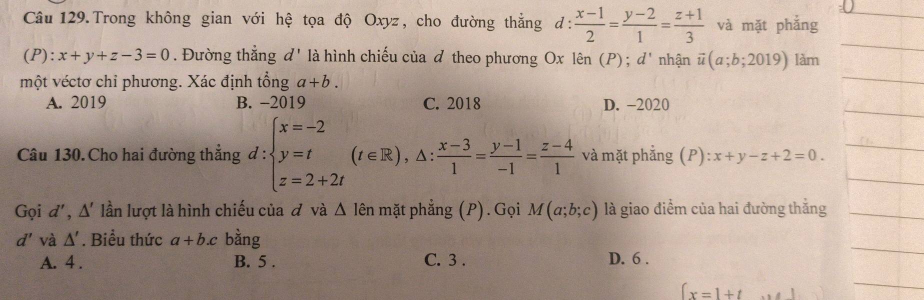 Câu 129.Trong không gian với hệ tọa độ Oxyz, cho đường thẳng d: : (x-1)/2 = (y-2)/1 = (z+1)/3  và mặt phắng
_ ^circ 
(P):x+y+z-3=0. Đường thắng d' là hình chiếu của đ theo phương Ox lên (P);d' nhận vector u(a;b;2019) làm
một véctơ chỉ phương. Xác định tổng a+b.
A. 2019 B. -2019 C. 2018 D. -2020
Câu 130. Cho hai đường thẳng d:beginarrayl x=-2 y=t z=2+2tendarray.  (t∈ R),△ : (x-3)/1 = (y-1)/-1 = (z-4)/1  và mặt phẳng (P): :x+y-z+2=0. 
Gọi d', △ ' lần lượt là hình chiếu của đ và △ lhat en mặt phẳng (P). Gọi M(a;b;c) là giao điểm của hai đường thắng
d' và △ '. Biểu thức a+b.c bằng
A. 4 . B. 5. C. 3. D. 6 .
∈t x=1+t