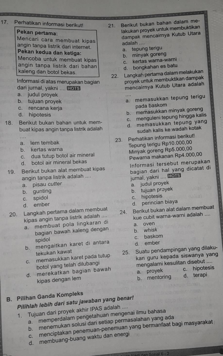 Perhatikan informasi berikut! 21. Berikut bukan bahan dalam me-
Pekan pertama:
lakukan proyek untuk membuktikan
dampak mencairnya Kutub Utara
Mencari cara membuat kipas
adalah .._
angin tanpa listrik dari internet.
a. tepung terigu
Pekan kedua dan ketiga:
b. minyak goreng
Mencoba untuk membuat kipas
c. kertas warna-warni
angin tanpa listrik dari bahan
d. bongkahan es batu
kaleng dan botol bekas.
22. Langkah pertama dalam melakukan
Informasi di atas merupakan bagian proyek untuk membuktikan dampak
dari jurnal, yakni .... HOTS
mencairnya Kutub Utara adalah
a. judul proyek
b. tujuan proyek
a. memasukkan tepung terigu
c. rencana kerja
pada baskom
d. hipotesis
b. memasukkan minyak goreng
c. menguleni tepung hingga kalis
18. Berikut bukan bahan untuk mem-
buat kipas angin tanpa listrik adalah d. memasukkan tepung yang
sudah kalis ke wadah kotak
23. Perhatikan informasi berikut!
a. lem tembak
b. kertas warna Tepung terigu Rp10.000,00
c. dua tutup botol air mineral Minyak goreng Rp5.000,00
d. botol air mineral bekas Pewarna makanan Rp4.000,00
19. Berikut bukan alat membuat kipas Informasi tersebut merupakan
angin tanpa listrik adalah .... bagian dari hal yang dicatat di
a. pisau cutter jurnal, yakni .... HOTS
b. gunting a. judul proyek
c. spidol b. tujuan proyek
d. ember c. hipotesis
d. perincian biaya
20. Langkah pertama dalam membuat 24. Berikut bukan alat dalam membuat
kipas angin tanpa listrik adalah       
kue cubit warna-warni adalah ....
a. membuat pola lingkaran di
a. oven
bagian bawah kaleng dengan b. whisk
spidol
c. baskom
b. mengaitkan karet di antara d. ember
tekukan kawat
c. memasukkan karet pada tutup 25. Suatu pendampingan yang dilaku-
kan guru kepada siswanya yan
botol yang telah dilubangi
mengalami kesulitan disebut ....
d. merekatkan bagian bawah
kipas dengan lem a proyek c. hipotesis
b. mentoring d. terapi
B. Pilihan Ganda Kompleks
Pilihlah lebih dari satu jawaban yang benar!
1. Tujuan dari proyek akhir IPAS adalah ....
a. memperdalam pengetahuan mengenai ilmu bahasa
b. menemukan solusi dari setiap permasalahan yang ada
c. menciptakan penemuan-penemuan yang bermanfaat bagi masyarakat
d. membuang-buang waktu dan energi
Aem den Sosial 6 - 2