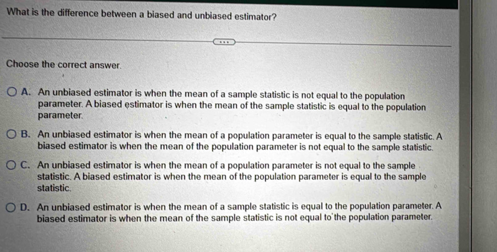 What is the difference between a biased and unbiased estimator?
Choose the correct answer.
A. An unbiased estimator is when the mean of a sample statistic is not equal to the population
parameter. A biased estimator is when the mean of the sample statistic is equal to the population
parameter.
B. An unbiased estimator is when the mean of a population parameter is equal to the sample statistic. A
biased estimator is when the mean of the population parameter is not equal to the sample statistic.
C. An unbiased estimator is when the mean of a population parameter is not equal to the sample
statistic. A biased estimator is when the mean of the population parameter is equal to the sample
statistic.
D. An unbiased estimator is when the mean of a sample statistic is equal to the population parameter. A
biased estimator is when the mean of the sample statistic is not equal to the population parameter.