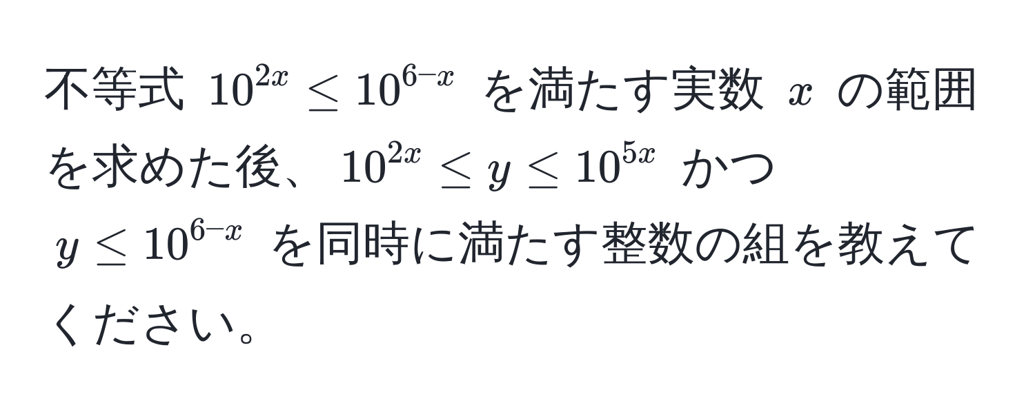 不等式 $10^(2x) ≤ 10^(6-x)$ を満たす実数 $x$ の範囲を求めた後、$10^(2x) ≤ y ≤ 10^(5x)$ かつ $y ≤ 10^(6-x)$ を同時に満たす整数の組を教えてください。