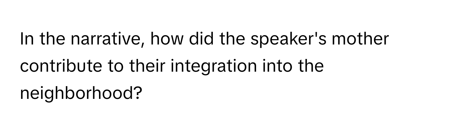 In the narrative, how did the speaker's mother contribute to their integration into the neighborhood?