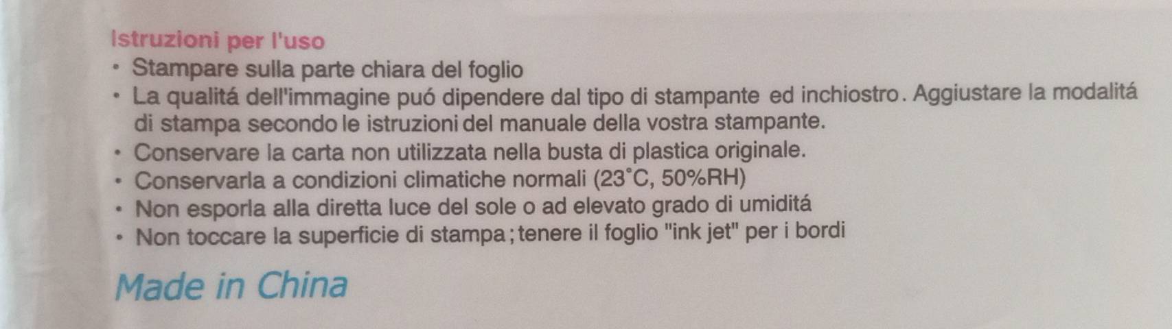 Istruzioni per l'uso 
Stampare sulla parte chiara del foglio 
La qualitá dell'immagine puó dipendere dal tipo di stampante ed inchiostro. Aggiustare la modalitá 
di stampa secondo le istruzioni del manuale della vostra stampante. 
Conservare la carta non utilizzata nella busta di plastica originale. 
Conservarla a condizioni climatiche normali (23°C , 50% RH) 
Non esporla alla diretta luce del sole o ad elevato grado di umiditá 
Non toccare la superficie di stampa; tenere il foglio "ink jet" per i bordi 
Made in China