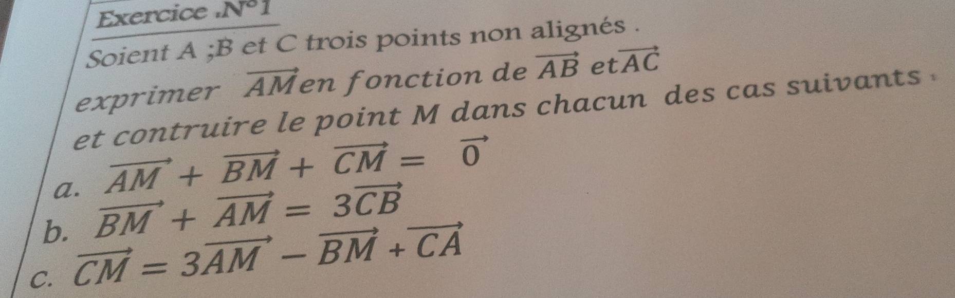 Exercice . N°1 
Soient A; B et C trois points non alignés . 
exprimer vector AM en fonction de vector AB et vector AC
et contruire le point M dans chacun des cas suivants 
a. vector AM+vector BM+vector CM=vector 0
b. vector BM+vector AM=3vector CB
C. vector CM=3vector AM-vector BM+vector CA