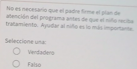 No es necesario que el padre firme el plan de
atención del programa antes de que el niño reciba
tratamiento. Ayudar al niño es lo más importante.
Seleccione una:
Verdadero
Falso