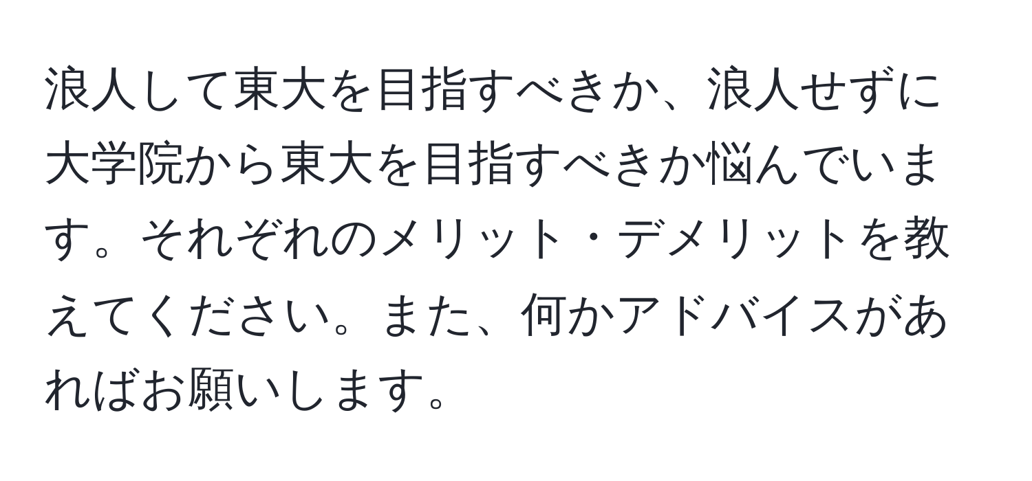 浪人して東大を目指すべきか、浪人せずに大学院から東大を目指すべきか悩んでいます。それぞれのメリット・デメリットを教えてください。また、何かアドバイスがあればお願いします。