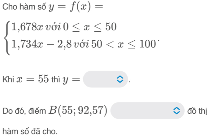 Cho hàm số y=f(x)=
beginarrayl 1,678xv6i0≤ x≤ 50 1,734x-2,8v6i50 .
Khix=55 1 thì y=□
Do đó, điểm B(55;92,57) đồ thị 
hàm số đã cho.