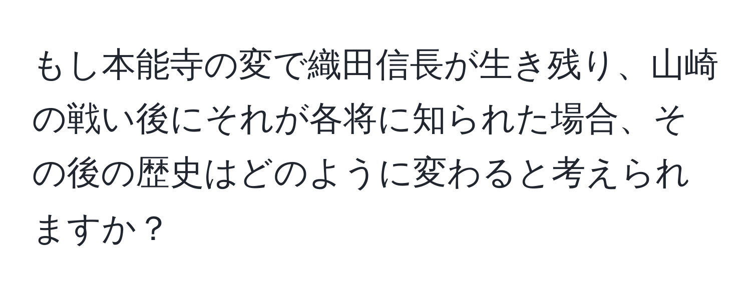 もし本能寺の変で織田信長が生き残り、山崎の戦い後にそれが各将に知られた場合、その後の歴史はどのように変わると考えられますか？