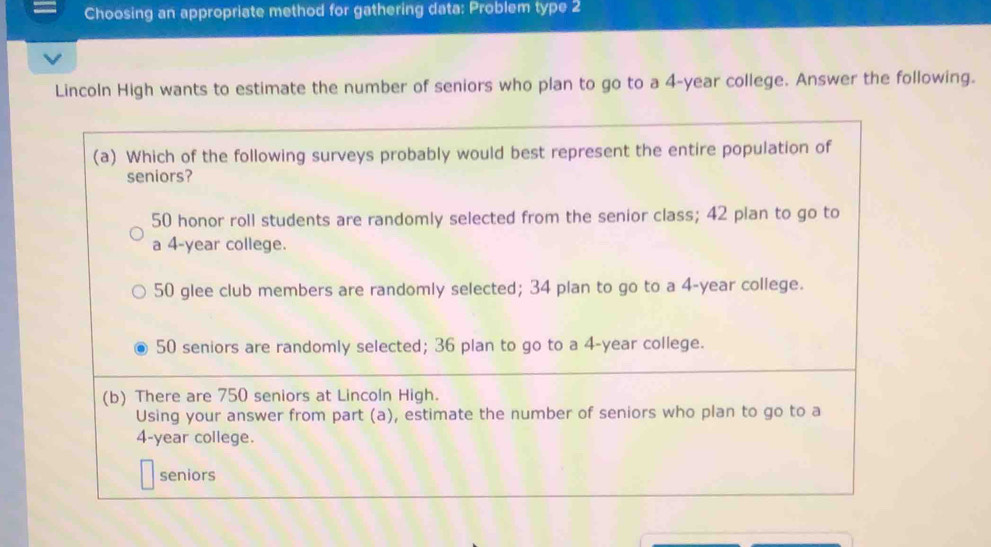 Choosing an appropriate method for gathering data: Problem type 2
Lincoln High wants to estimate the number of seniors who plan to go to a 4-year college. Answer the following.
(a) Which of the following surveys probably would best represent the entire population of
seniors?
50 honor roll students are randomly selected from the senior class; 42 plan to go to
a 4-year college.
50 glee club members are randomly selected; 34 plan to go to a 4-year college.
50 seniors are randomly selected; 36 plan to go to a 4-year college.
(b) There are 750 seniors at Lincoln High.
Using your answer from part (a), estimate the number of seniors who plan to go to a
4-year college.
seniors