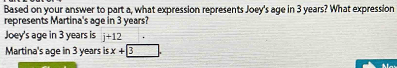 Based on your answer to part a, what expression represents Joey's age in 3 years? What expression
represents Martina's age in 3 years?
Joey's age in 3 years is j+12
Martina's age in 3 years is x+3 frac 